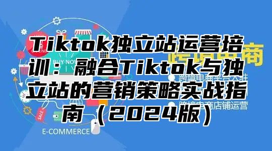 Tiktok独立站运营培训：融合Tiktok与独立站的营销策略实战指南2025版