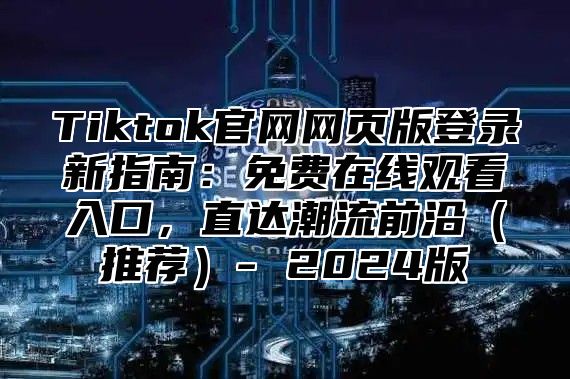 Tiktok官网网页版登录新指南：免费在线观看入口，直达潮流前沿推荐- 2025版