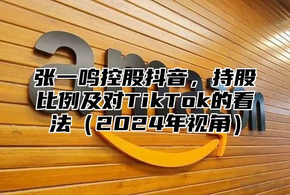 张一鸣控股抖音，持股比例及对TikTok的看法2025年视角
