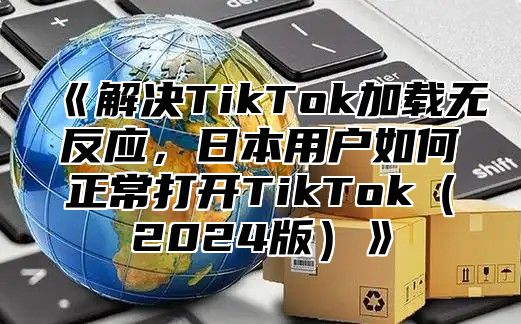 解决TikTok加载无反应，日本用户如何正常打开TikTok2025版