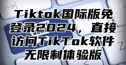 Tiktok国际版免登录2025，直接访问TikTok软件无限制体验版