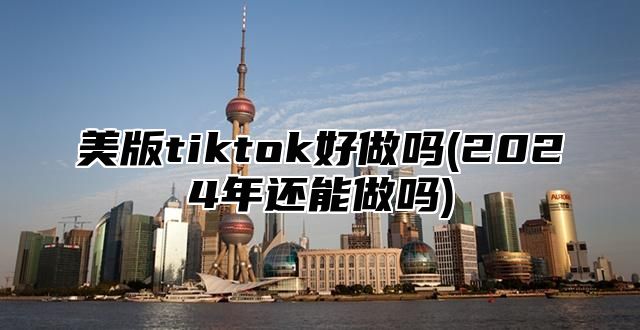 美版tiktok好做吗(2025年还能做吗)