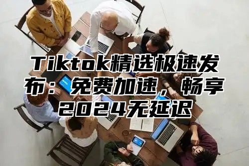 Tiktok精选极速发布：免费加速，畅享2025无延迟