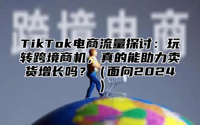 TikTok电商流量探讨：玩转跨境商机，真的能助力卖货增长吗？面向2025