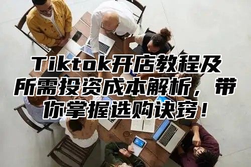 Tiktok开店教程及所需投资成本解析，带你掌握选购诀窍！
