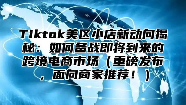 Tiktok美区小店新动向揭秘：如何备战即将到来的跨境电商市场重磅发布，面向商家推荐！
