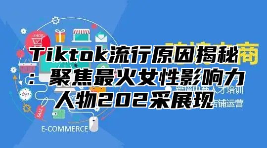 Tiktok流行原因揭秘：聚焦最火女性影响力人物202采展现