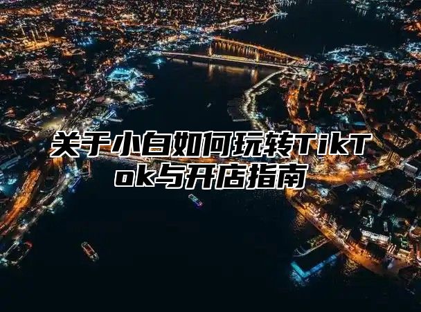 关于小白如何玩转TikTok与开店指南