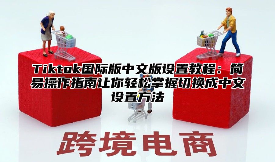 Tiktok国际版中文版设置教程：简易操作指南让你轻松掌握切换成中文设置方法