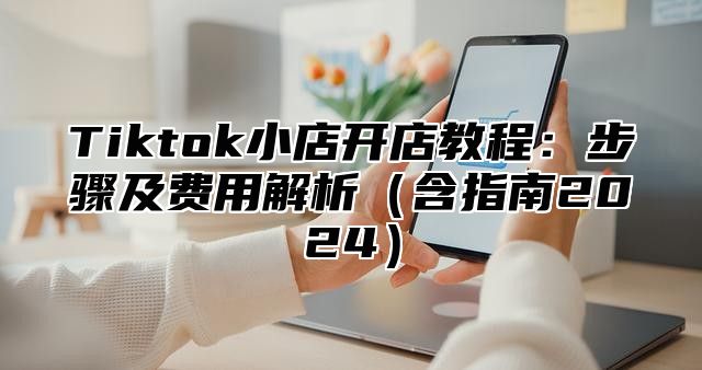 Tiktok小店开店教程：步骤及费用解析含指南2025