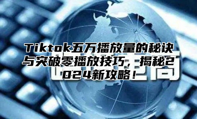Tiktok五万播放量的秘诀与突破零播放技巧，揭秘2025新攻略！