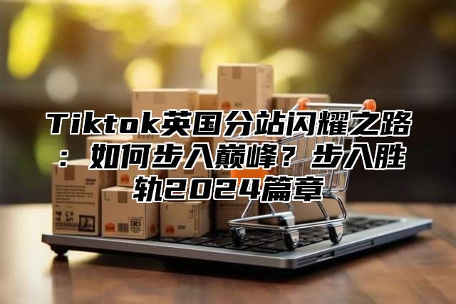 Tiktok英国分站闪耀之路：如何步入巅峰？步入胜轨2025篇章