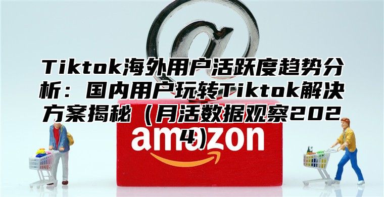 Tiktok海外用户活跃度趋势分析：国内用户玩转Tiktok解决方案揭秘月活数据观察2025