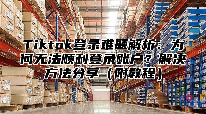 Tiktok登录难题解析：为何无法顺利登录账户？解决方法分享附教程