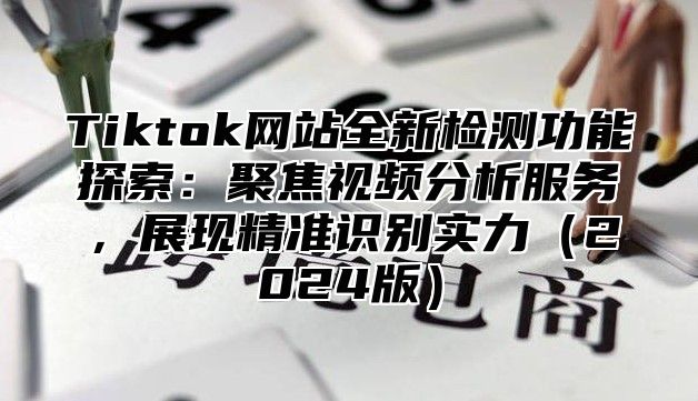 Tiktok网站全新检测功能探索：聚焦视频分析服务，展现精准识别实力2025版