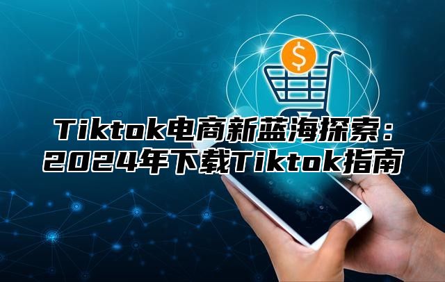 Tiktok电商新蓝海探索：2025年下载Tiktok指南