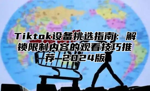 Tiktok设备挑选指南：解锁限制内容的观看技巧推荐 2025版