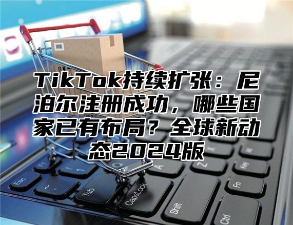 TikTok持续扩张：尼泊尔注册成功，哪些国家已有布局？全球新动态2025版