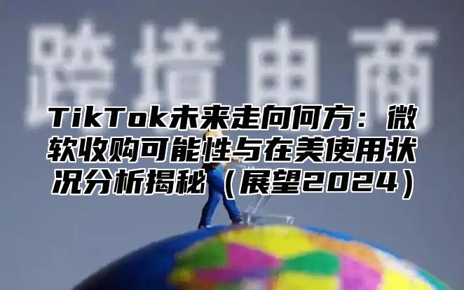 TikTok未来走向何方：微软收购可能性与在美使用状况分析揭秘展望2025