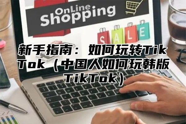 新手指南：如何玩转TikTok中国人如何玩韩版TikTok
