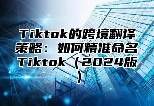 Tiktok的跨境翻译策略：如何精准命名Tiktok2025版