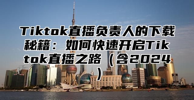 Tiktok直播负责人的下载秘籍：如何快速开启Tiktok直播之路含2025