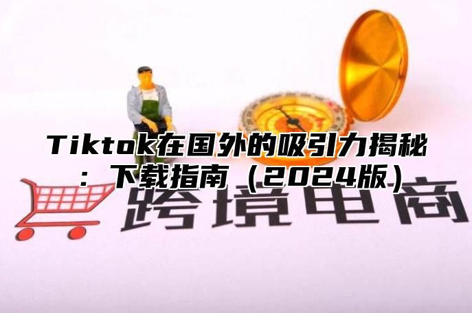Tiktok在国外的吸引力揭秘：下载指南2025版