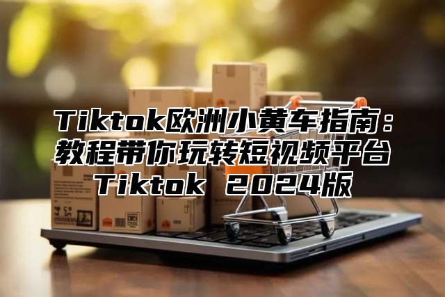 Tiktok欧洲小黄车指南：教程带你玩转短视频平台Tiktok 2025版