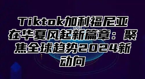 Tiktok加利福尼亚在华夏风起新篇章：聚焦全球趋势2025新动向