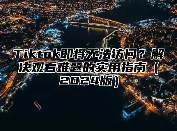 Tiktok即将无法访问？解决观看难题的实用指南2025版