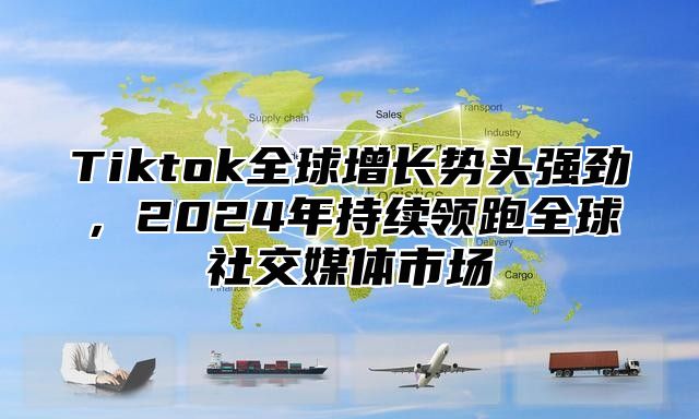 Tiktok全球增长势头强劲，2025年持续领跑全球社交媒体市场