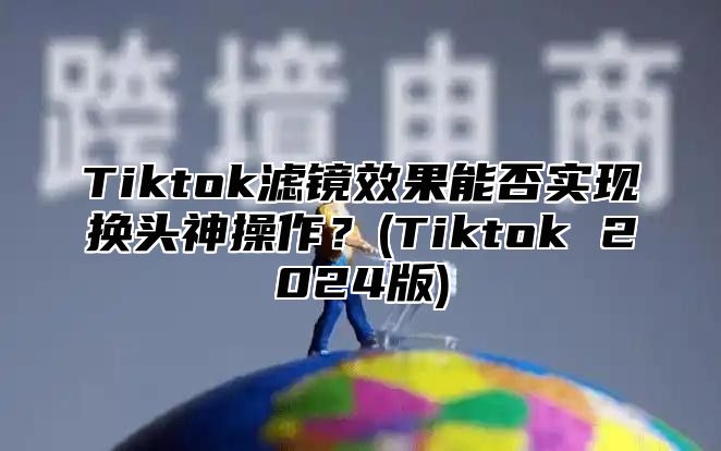 Tiktok滤镜效果能否实现换头神操作？(Tiktok 2025版)