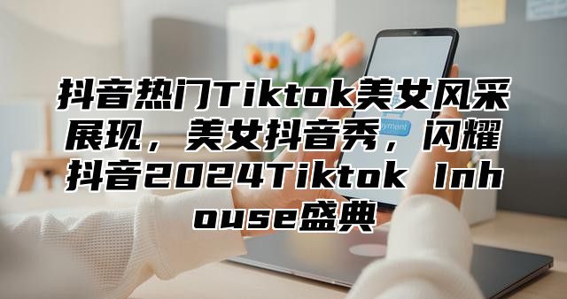抖音热门Tiktok美女风采展现，美女抖音秀，闪耀抖音2025Tiktok Inhouse盛典