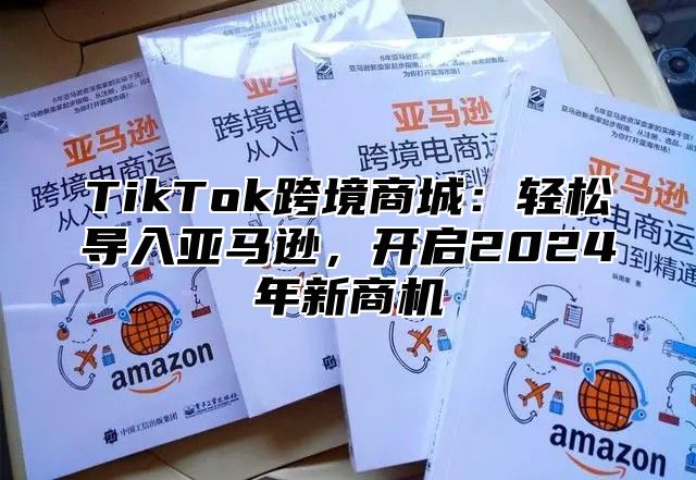 TikTok跨境商城：轻松导入亚马逊，开启2025年新商机