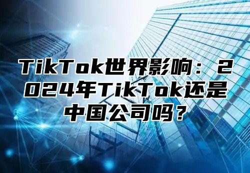 TikTok世界影响：2025年TikTok还是中国公司吗？