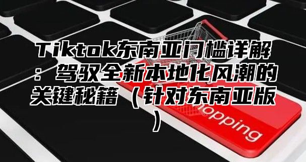 Tiktok东南亚门槛详解：驾驭全新本地化风潮的关键秘籍针对东南亚版