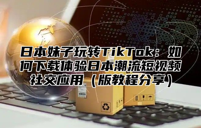 日本妹子玩转TikTok：如何下载体验日本潮流短视频社交应用版教程分享