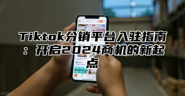 Tiktok分销平台入驻指南：开启2025商机的新起点