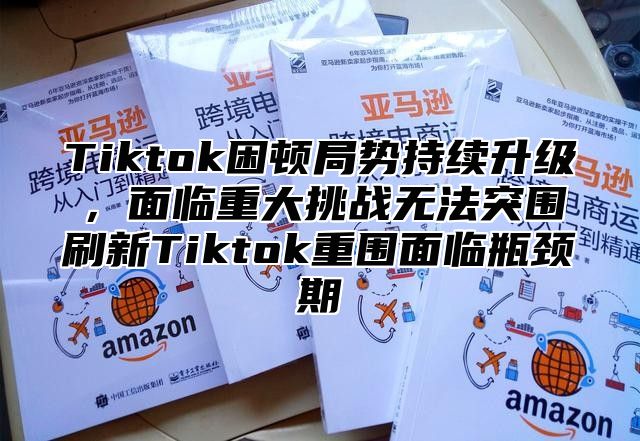 Tiktok困顿局势持续升级，面临重大挑战无法突围刷新Tiktok重围面临瓶颈期