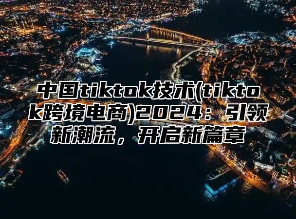 中国tiktok技术(tiktok跨境电商)2025引领新潮流，开启新篇章