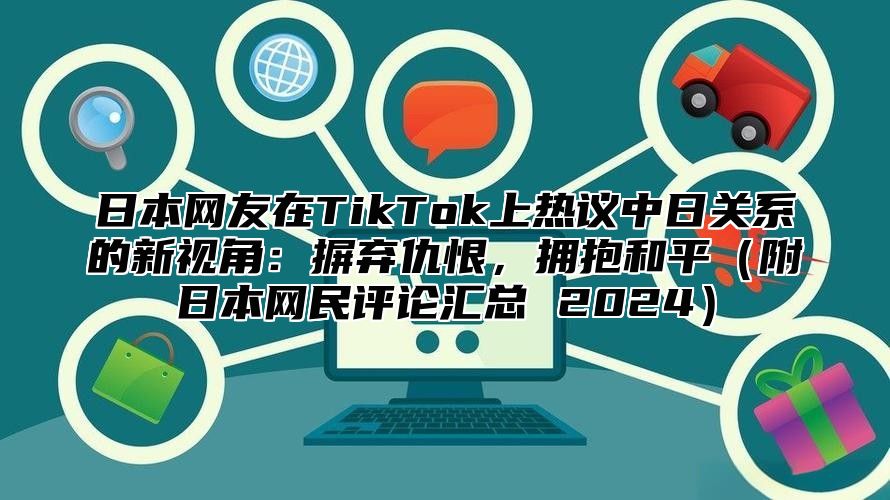 日本网友在TikTok上热议中日关系的新视角：摒弃仇恨，拥抱和平附日本网民评论汇总 2025