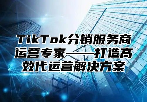 TikTok分销服务商运营专家——打造高效代运营解决方案
