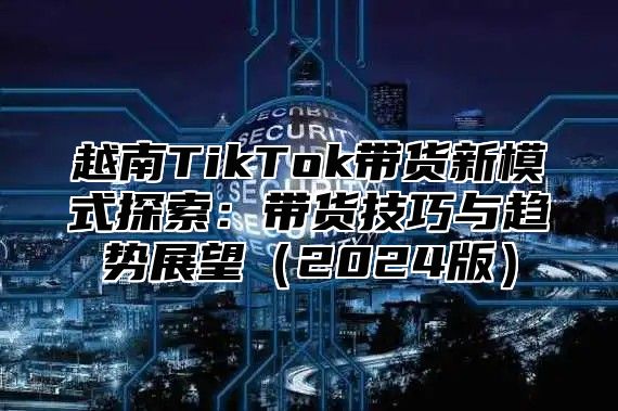 越南TikTok带货新模式探索：带货技巧与趋势展望2025版