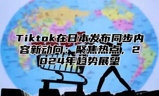 Tiktok在日本发布同步内容新动向：聚焦热点，2025年趋势展望