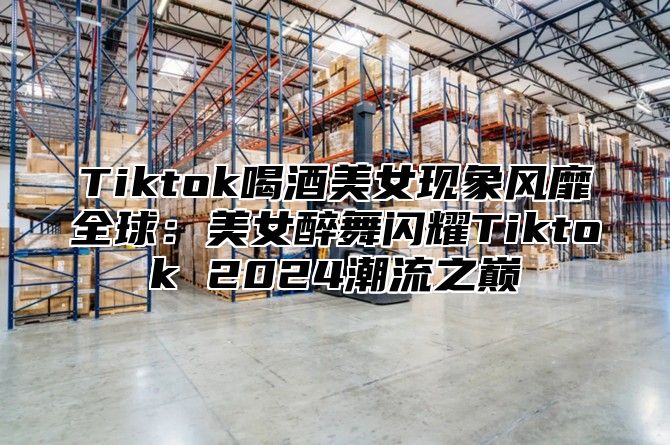 Tiktok喝酒美女现象风靡全球：美女醉舞闪耀Tiktok 2025潮流之巅