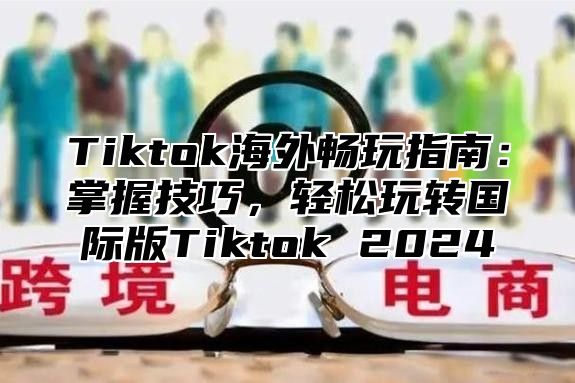 Tiktok海外畅玩指南：掌握技巧，轻松玩转国际版Tiktok 2025