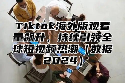 Tiktok海外版观看量飙升，持续引领全球短视频热潮数据2025