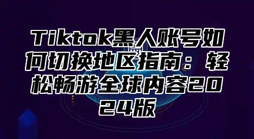 Tiktok黑人账号如何切换地区指南：轻松畅游全球内容2025版