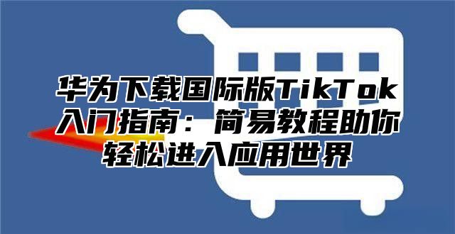 华为下载国际版TikTok入门指南：简易教程助你轻松进入应用世界