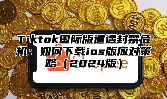 Tiktok国际版遭遇封禁危机：如何下载ios版应对策略2025版